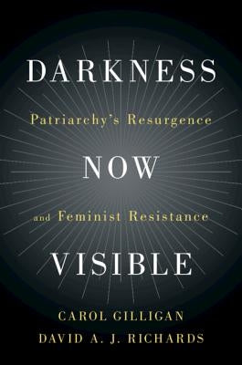 Darkness Now Visible: Patriarchy's Resurgence and Feminist Resistance by Gilligan, Carol