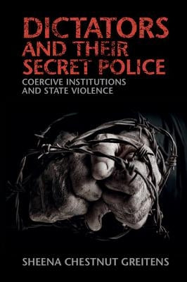 Dictators and Their Secret Police: Coercive Institutions and State Violence by Greitens, Sheena Chestnut