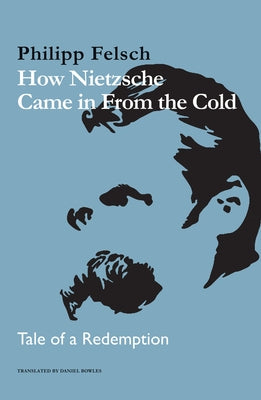 How Nietzsche Came in from the Cold: Tale of a Redemption by Felsch, Philipp