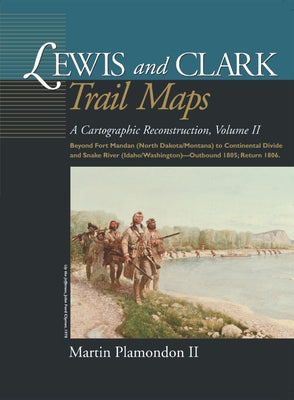 Lewis and Clark Trail Maps: A Cartographic Reconstruction, Volume II: Beyond Fort Mandan (North Dakota/Montana) to Continental Divide and Snake Ri by Plamondon II, Martin