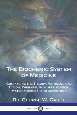 The Biochemic System of Medicine: Comprising the Theory, Pathological Action, Therapeutical Application, Materia Medica, and Repertory by Carey, George W.