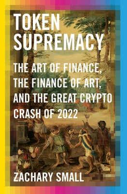 Token Supremacy: The Art of Finance, the Finance of Art, and the Great Crypto Crash of 2022 by Small, Zachary