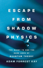 Escape from Shadow Physics: The Quest to End the Dark Ages of Quantum Theory by Kay, Adam Forrest