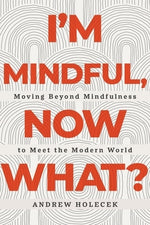 I'm Mindful, Now What?: Moving Beyond Mindfulness to Meet the Modern World by Holecek, Andrew