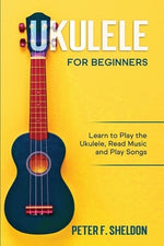 Ukulele for Beginners: Learn to Play the Ukulele, Read Music and Play Songs by Sheldon, Peter F.