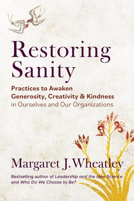 Restoring Sanity: Practices to Awaken Generosity, Creativity, and Kindness in Ourselves and Our Organizations by Wheatley, Margaret J.