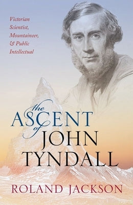 The Ascent of John Tyndall: Victorian Scientist, Mountaineer, and Public Intellectual by Jackson, Roland