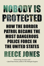 Nobody Is Protected: How the Border Patrol Became the Most Dangerous Police Force in the United States by Jones, Reece