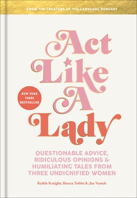 Act Like a Lady: Questionable Advice, Ridiculous Opinions, and Humiliating Tales from Three Undignified Women by Knight, Keltie