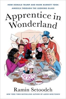 Apprentice in Wonderland: How Donald Trump and Mark Burnett Took America Through the Looking Glass by Setoodeh, Ramin