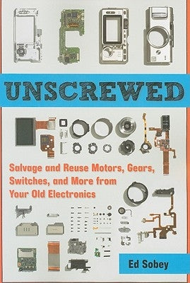 Unscrewed: Salvage and Reuse Motors, Gears, Switches, and More from Your Old Electronics by Sobey, Ed