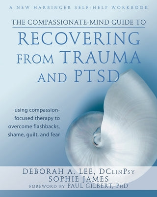 The Compassionate-Mind Guide to Recovering from Trauma and Ptsd: Using Compassion-Focused Therapy to Overcome Flashbacks, Shame, Guilt, and Fear by Lee, Deborah A.