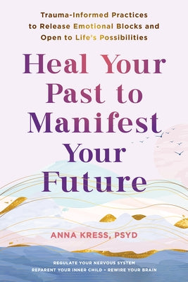 Heal Your Past to Manifest Your Future: Trauma-Informed Practices to Release Emotional Blocks and Open to Life's Possibilities by Kress, Anna