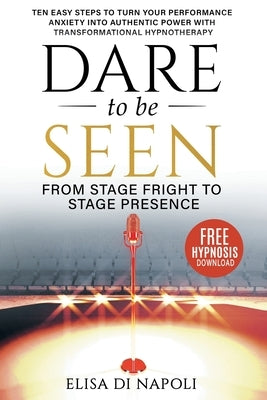 Dare to Be Seen - From Stage Fright to Stage Presence: Ten Easy Steps to Turn your Performance Anxiety into Authentic Power with Transformational Hypn by Di Napoli, Elisa