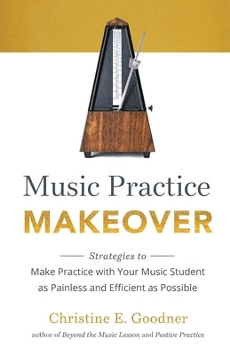 Music Practice Makeover: Strategies to Make Practice with Your Music Student as Painless and Efficient as Possible by Goodner, Christine E.