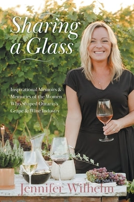 Sharing a Glass: Inspirational Memoirs & Memories of the Women Who Shaped Ontario's Grape & Wine Industry by Wilhelm, Jennifer