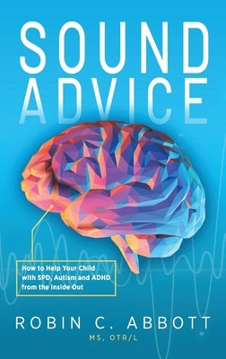 Sound Advice: How to Help Your Child with SPD, Autism and ADHD from the Inside Out by Abbott, Robin C.