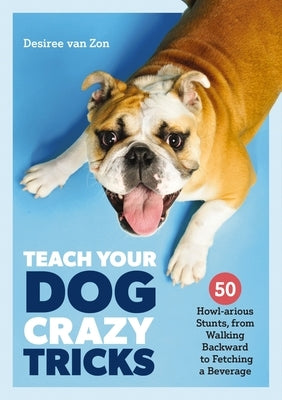 Teach Your Dog Crazy Tricks: 50 Howl-Arious Stunts from Walking Backwards to Fetching a Beverage by Van Zon, Desiree