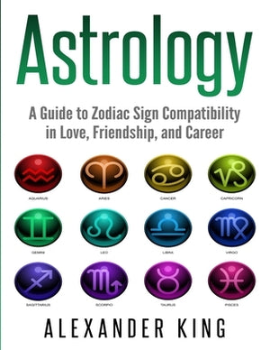 Astrology: A Guide to Zodiac Sign Compatibility in Love, Friendships, and Career (Signs, Horoscope, New Age, Astrology, Astrology by King, Alexander
