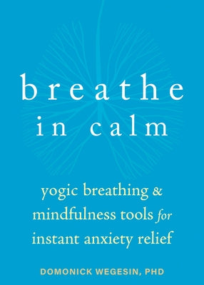 Breathe in Calm: Yogic Breathing and Mindfulness Tools for Instant Anxiety Relief by Wegesin, Domonick