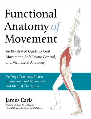 Functional Anatomy of Movement: An Illustrated Guide to Joint Movement, Soft Tissue Control, and Myofascial Anatomy-- For Yoga Teachers, Pilates Instr by Earls, James