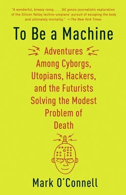 To Be a Machine: Adventures Among Cyborgs, Utopians, Hackers, and the Futurists Solving the Modest Problem of Death by O'Connell, Mark