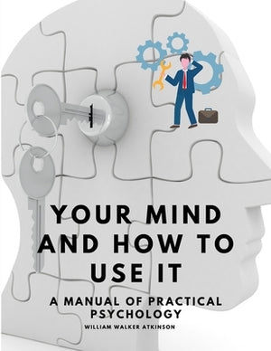 Your Mind and How to Use It - A Manual of Practical Psychology by William Walker Atkinson