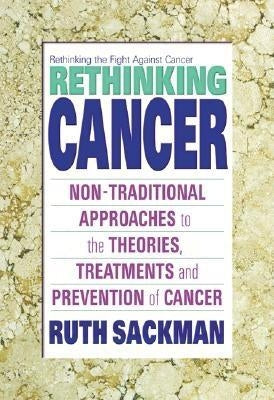 Rethinking Cancer: Non-Traditional Approaches to the Theories, Treatments and Preventions of Cancer by Sackman, Ruth