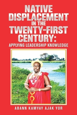 Native Displacement in the Twenty-First Century: Applying Leadership Knowledge by Yor, Abann Kamyay Ajak
