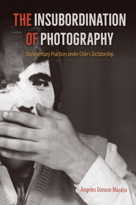 The Insubordination of Photography: Documentary Practices under Chile's Dictatorship by Donoso Macaya, &#193;ngeles