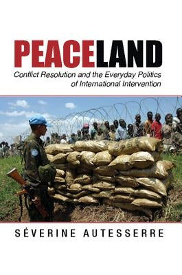 Peaceland: Conflict Resolution and the Everyday Politics of International Intervention by Autesserre, S&#233;verine