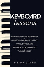 Keyboard Lessons: A Comprehensive Beginner's Guide to Learn How to Play Famous Songs and Enhance Your Keyboard Playing Skills by Gilbert, Jessica