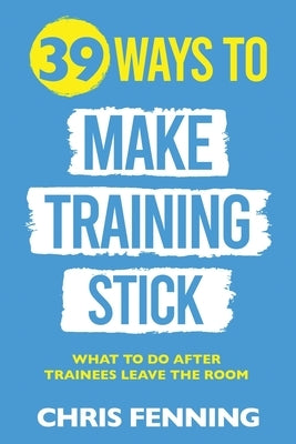 39 Ways to Make Training Stick: What to do after trainees leave the room by Fenning, Chris