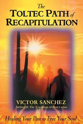 The Toltec Path of Recapitulation: Healing Your Past to Free Your Soul by Sanchez, Victor