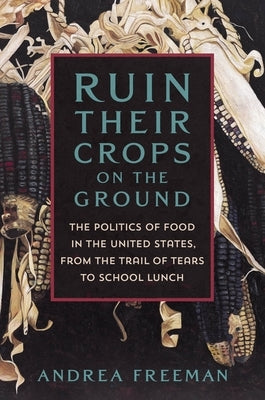 Ruin Their Crops on the Ground: The Politics of Food in the United States, from the Trail of Tears to School Lunch by Freeman, Andrea