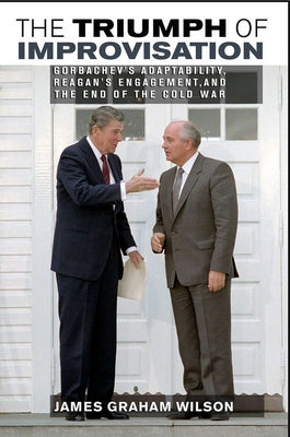 The Triumph of Improvisation: Gorbachev's Adaptability, Reagan's Engagement, and the End of the Cold War by Wilson, James Graham