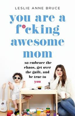 You Are a F*cking Awesome Mom: So Embrace the Chaos, Get Over the Guilt, and Be True to You by Bruce, Leslie Anne