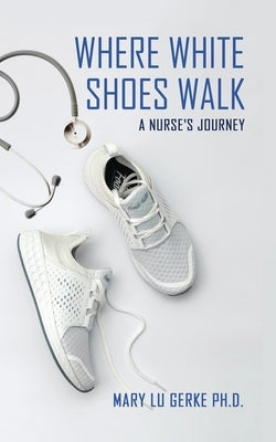 Where White Shoes Walk: A Nurse's Journey by Gerke, Mary Lu