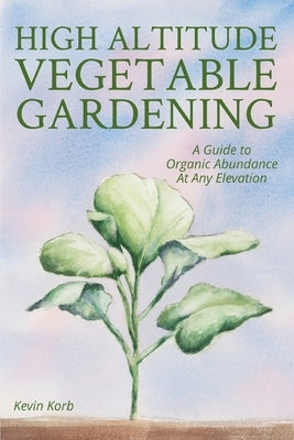 High Altitude Vegetable Gardening: A Guide to Organic Abundance at Any Elevation by Korb, Kevin