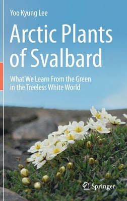 Arctic Plants of Svalbard: What We Learn from the Green in the Treeless White World by Lee, Yoo Kyung