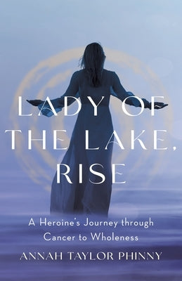 Lady of the Lake, Rise: A Heroine's Journey through Cancer to Wholeness by Phinny, Annah Taylor