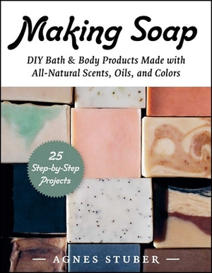 Making Soap: DIY Bath & Body Products Made with All-Natural Scents, Oils, and Colors by Stuber, Agnes
