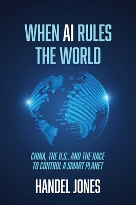 When AI Rules the World: China, the U.S., and the Race to Control a Smart Planet by Jones, Handel