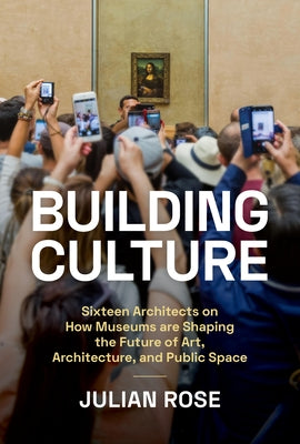 Building Culture: Sixteen Architects on How Museums Are Shaping the Future of Art, Architecture, and Public Space by Rose, Julian