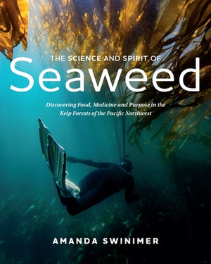 The Science and Spirit of Seaweed: Discovering Food, Medicine and Purpose in the Kelp Forests of the Pacific Northwest by Swinimer, Amanda