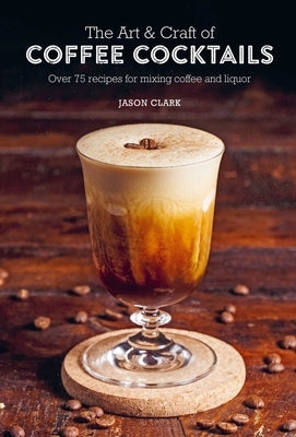 The Art & Craft of Coffee Cocktails: Over 75 Recipes for Mixing Coffee and Liquor by Clark, Jason