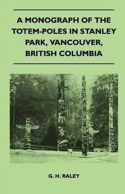 A Monograph of the Totem-Poles in Stanley Park, Vancouver, British Columbia by Raley, G. H.
