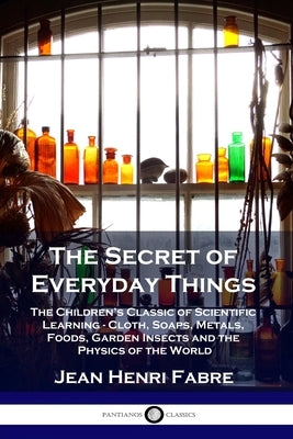 The Secret of Everyday Things: The Children's Classic of Scientific Learning - Cloth, Soaps, Metals, Foods, Garden Insects and the Physics of the Wor by Fabre, Jean Henri