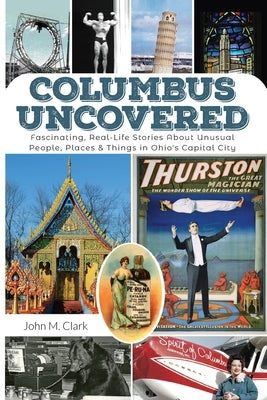 Columbus Uncovered: Fascinating, Real-Life Stories About Unusual People, Places & Things in Ohio's Capital City by Clark, John