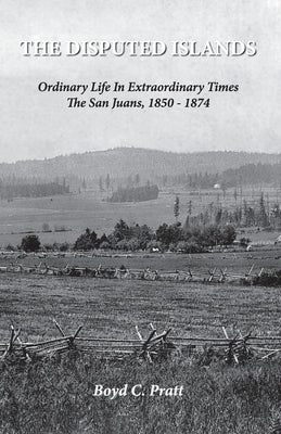 The Disputed Islands Ordinary Life in Extraordinary Times The San Juans, 1850-1874 by Pratt, Boyd C.